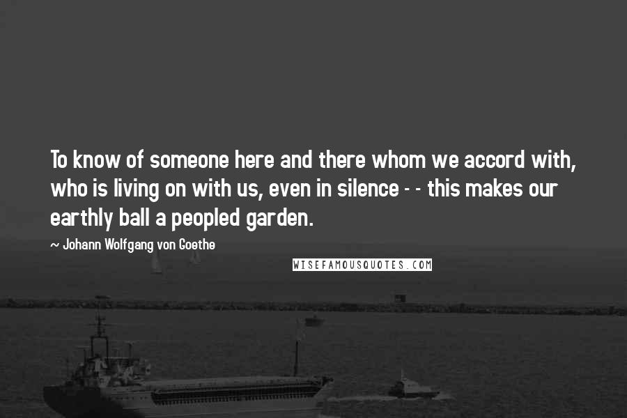 Johann Wolfgang Von Goethe Quotes: To know of someone here and there whom we accord with, who is living on with us, even in silence - - this makes our earthly ball a peopled garden.