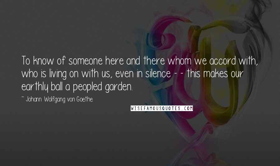 Johann Wolfgang Von Goethe Quotes: To know of someone here and there whom we accord with, who is living on with us, even in silence - - this makes our earthly ball a peopled garden.