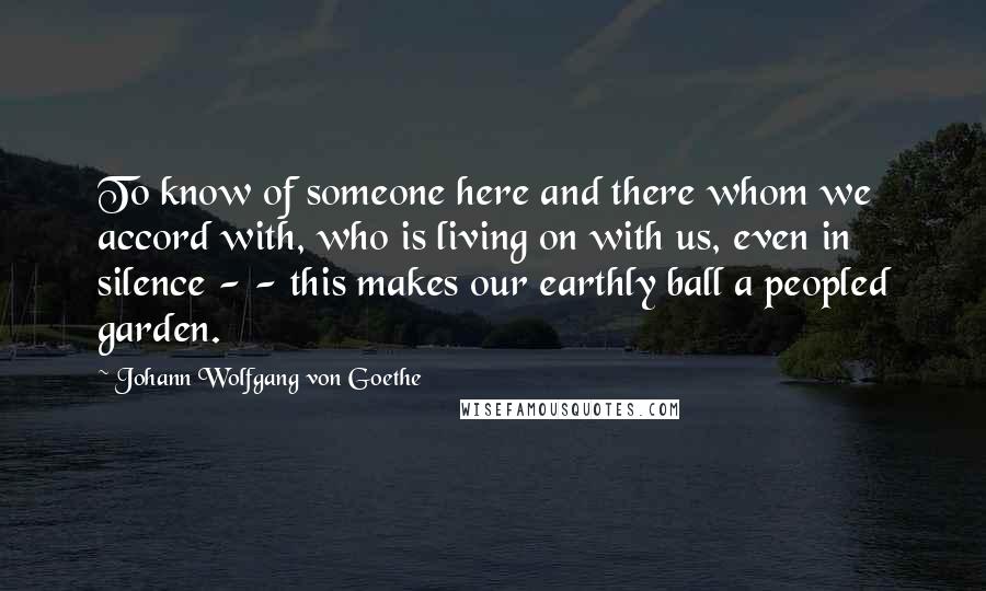 Johann Wolfgang Von Goethe Quotes: To know of someone here and there whom we accord with, who is living on with us, even in silence - - this makes our earthly ball a peopled garden.