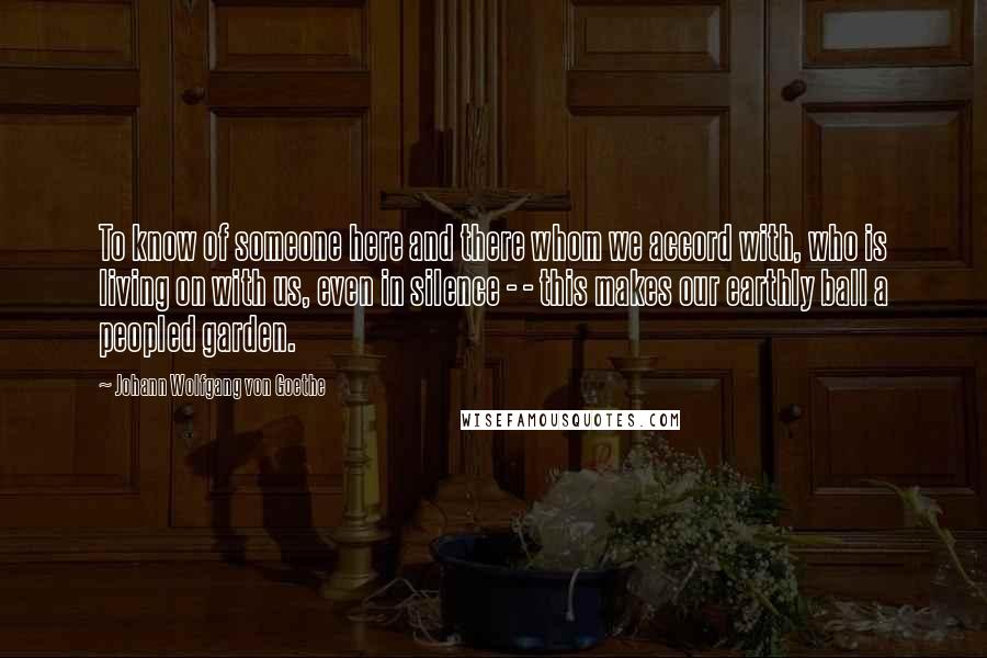 Johann Wolfgang Von Goethe Quotes: To know of someone here and there whom we accord with, who is living on with us, even in silence - - this makes our earthly ball a peopled garden.