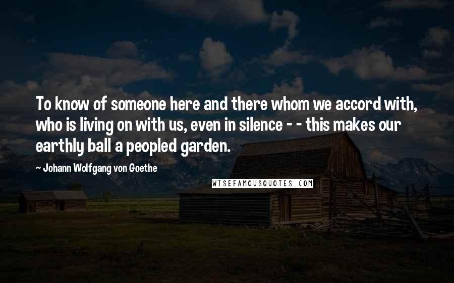 Johann Wolfgang Von Goethe Quotes: To know of someone here and there whom we accord with, who is living on with us, even in silence - - this makes our earthly ball a peopled garden.