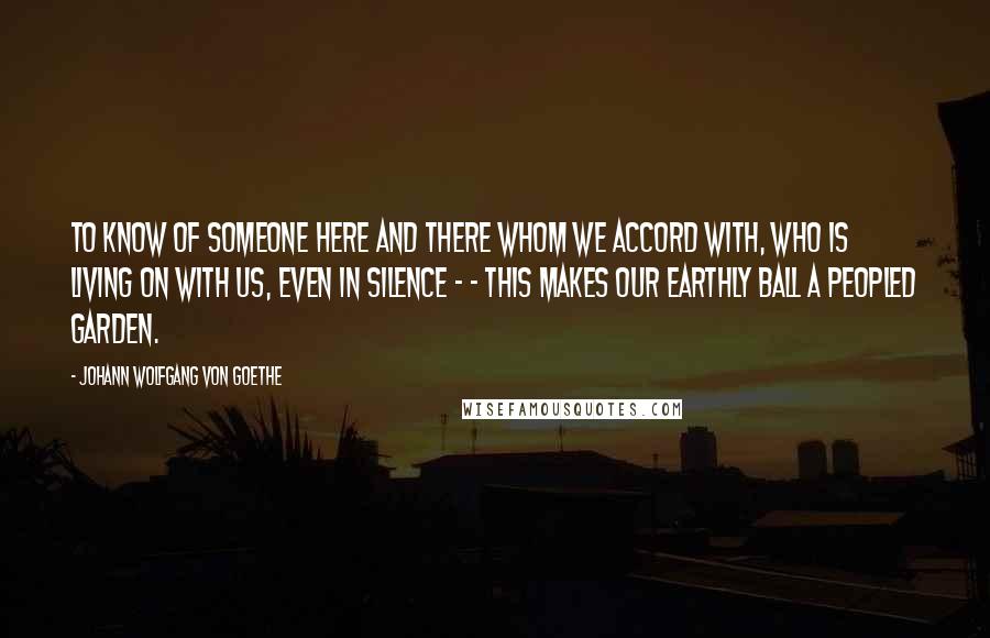 Johann Wolfgang Von Goethe Quotes: To know of someone here and there whom we accord with, who is living on with us, even in silence - - this makes our earthly ball a peopled garden.