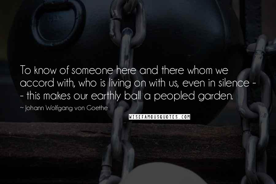 Johann Wolfgang Von Goethe Quotes: To know of someone here and there whom we accord with, who is living on with us, even in silence - - this makes our earthly ball a peopled garden.