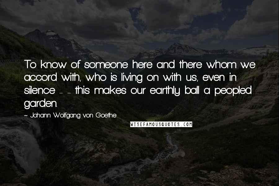 Johann Wolfgang Von Goethe Quotes: To know of someone here and there whom we accord with, who is living on with us, even in silence - - this makes our earthly ball a peopled garden.