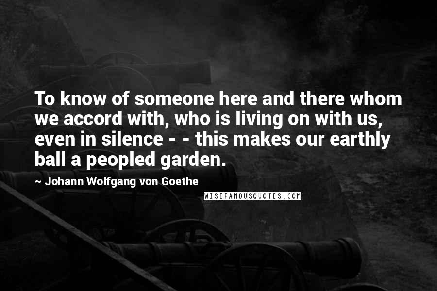 Johann Wolfgang Von Goethe Quotes: To know of someone here and there whom we accord with, who is living on with us, even in silence - - this makes our earthly ball a peopled garden.