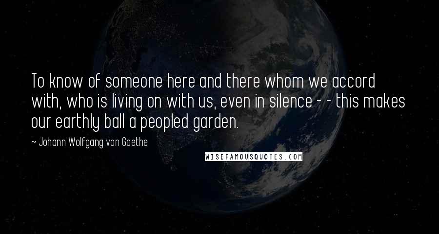 Johann Wolfgang Von Goethe Quotes: To know of someone here and there whom we accord with, who is living on with us, even in silence - - this makes our earthly ball a peopled garden.