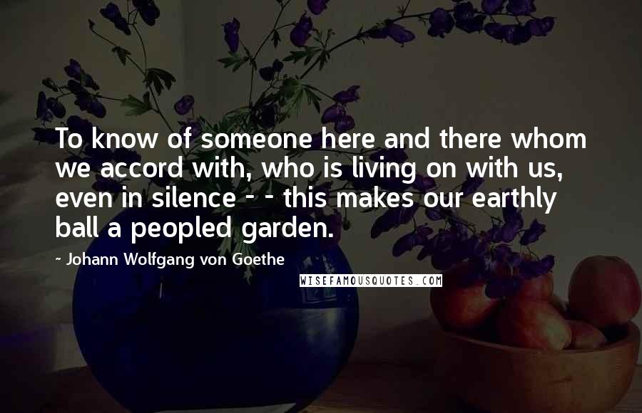 Johann Wolfgang Von Goethe Quotes: To know of someone here and there whom we accord with, who is living on with us, even in silence - - this makes our earthly ball a peopled garden.