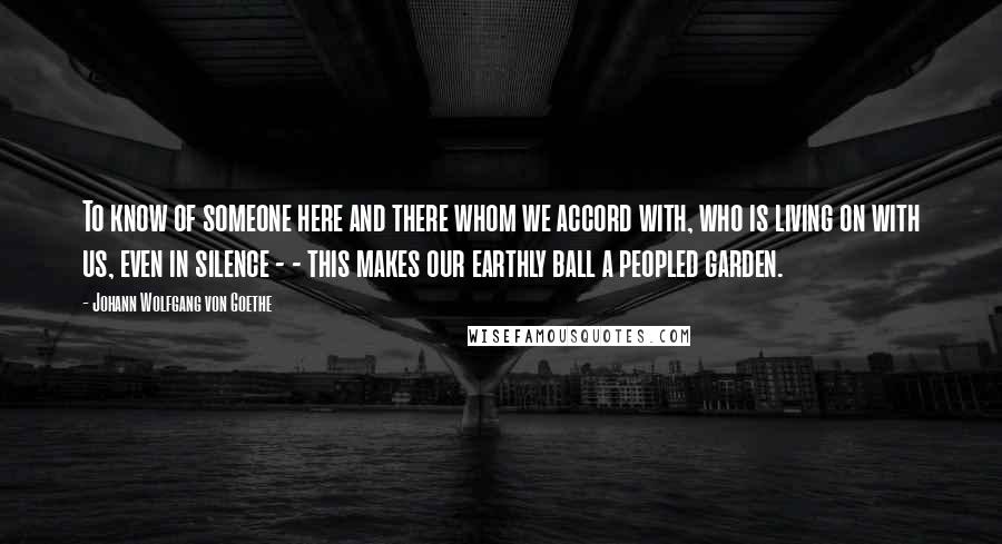 Johann Wolfgang Von Goethe Quotes: To know of someone here and there whom we accord with, who is living on with us, even in silence - - this makes our earthly ball a peopled garden.