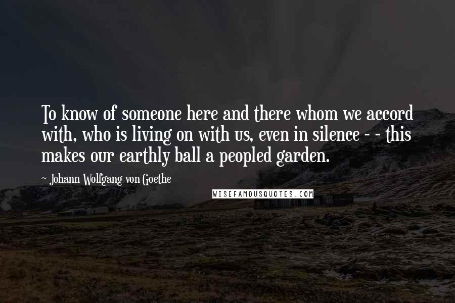 Johann Wolfgang Von Goethe Quotes: To know of someone here and there whom we accord with, who is living on with us, even in silence - - this makes our earthly ball a peopled garden.