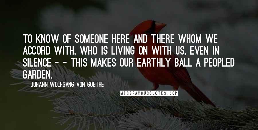 Johann Wolfgang Von Goethe Quotes: To know of someone here and there whom we accord with, who is living on with us, even in silence - - this makes our earthly ball a peopled garden.