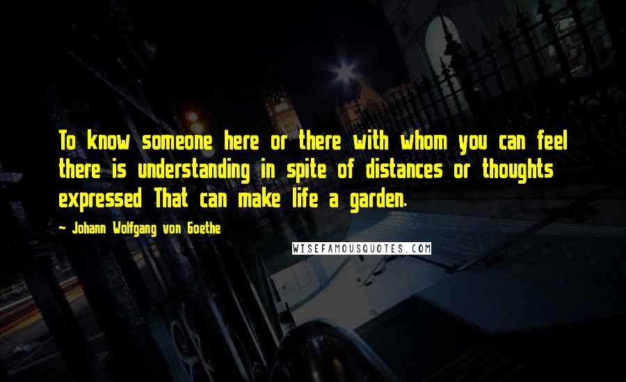 Johann Wolfgang Von Goethe Quotes: To know someone here or there with whom you can feel there is understanding in spite of distances or thoughts expressed That can make life a garden.