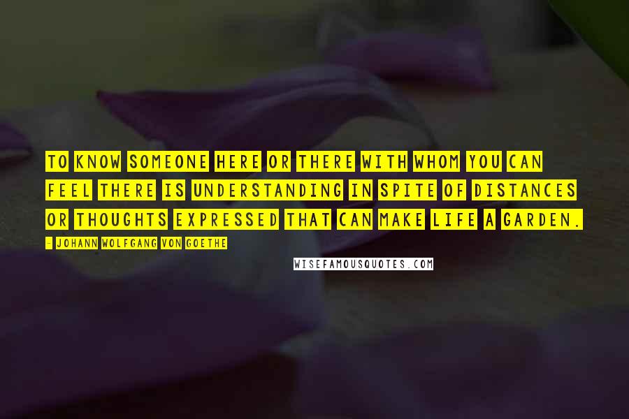 Johann Wolfgang Von Goethe Quotes: To know someone here or there with whom you can feel there is understanding in spite of distances or thoughts expressed That can make life a garden.