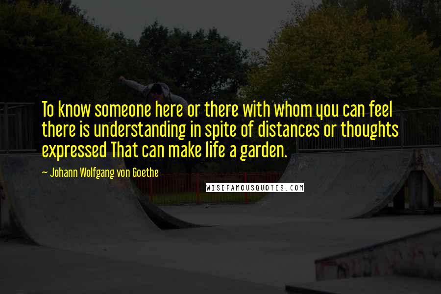 Johann Wolfgang Von Goethe Quotes: To know someone here or there with whom you can feel there is understanding in spite of distances or thoughts expressed That can make life a garden.