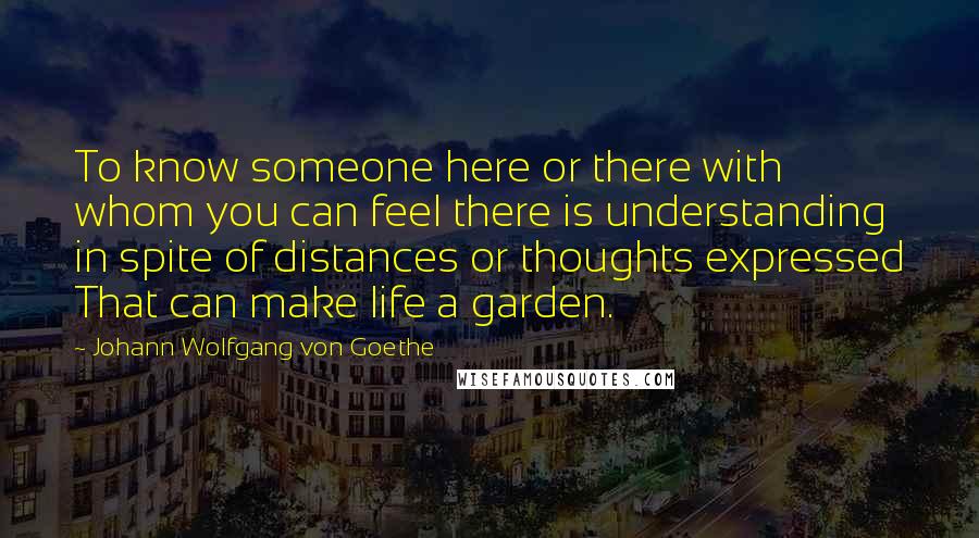 Johann Wolfgang Von Goethe Quotes: To know someone here or there with whom you can feel there is understanding in spite of distances or thoughts expressed That can make life a garden.