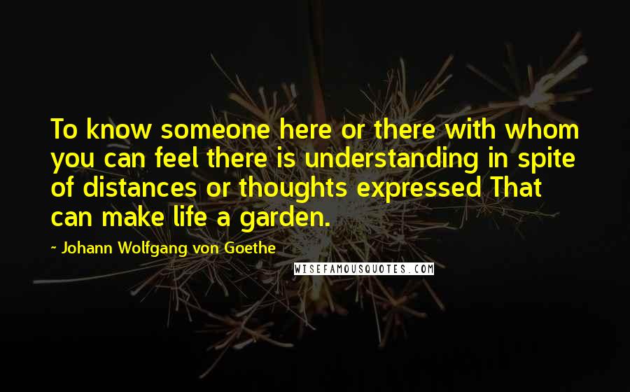 Johann Wolfgang Von Goethe Quotes: To know someone here or there with whom you can feel there is understanding in spite of distances or thoughts expressed That can make life a garden.