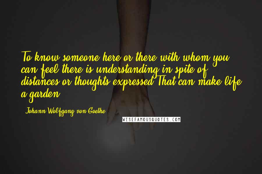Johann Wolfgang Von Goethe Quotes: To know someone here or there with whom you can feel there is understanding in spite of distances or thoughts expressed That can make life a garden.