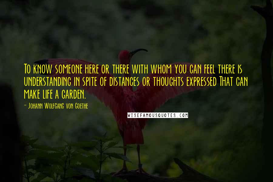 Johann Wolfgang Von Goethe Quotes: To know someone here or there with whom you can feel there is understanding in spite of distances or thoughts expressed That can make life a garden.