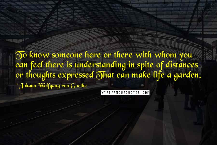 Johann Wolfgang Von Goethe Quotes: To know someone here or there with whom you can feel there is understanding in spite of distances or thoughts expressed That can make life a garden.