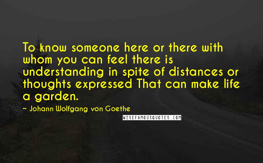 Johann Wolfgang Von Goethe Quotes: To know someone here or there with whom you can feel there is understanding in spite of distances or thoughts expressed That can make life a garden.
