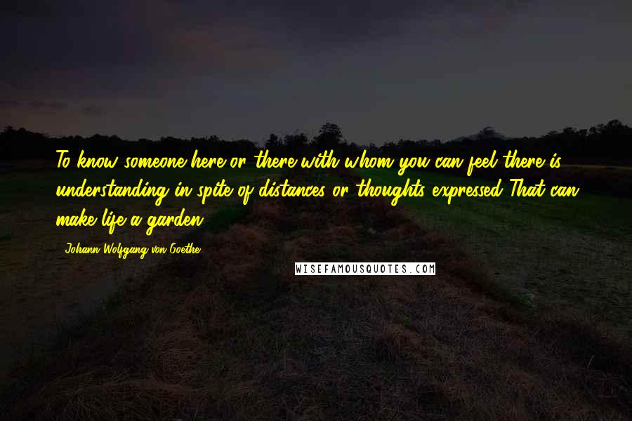 Johann Wolfgang Von Goethe Quotes: To know someone here or there with whom you can feel there is understanding in spite of distances or thoughts expressed That can make life a garden.