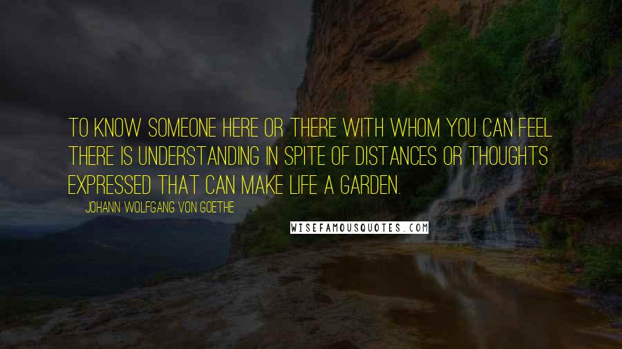 Johann Wolfgang Von Goethe Quotes: To know someone here or there with whom you can feel there is understanding in spite of distances or thoughts expressed That can make life a garden.