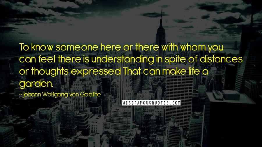 Johann Wolfgang Von Goethe Quotes: To know someone here or there with whom you can feel there is understanding in spite of distances or thoughts expressed That can make life a garden.