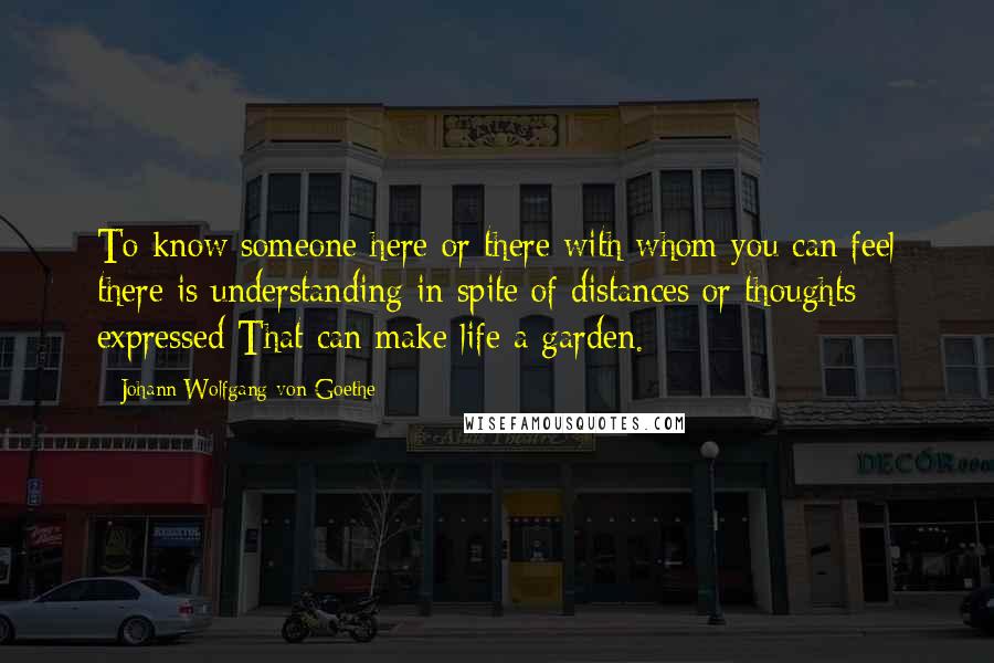 Johann Wolfgang Von Goethe Quotes: To know someone here or there with whom you can feel there is understanding in spite of distances or thoughts expressed That can make life a garden.