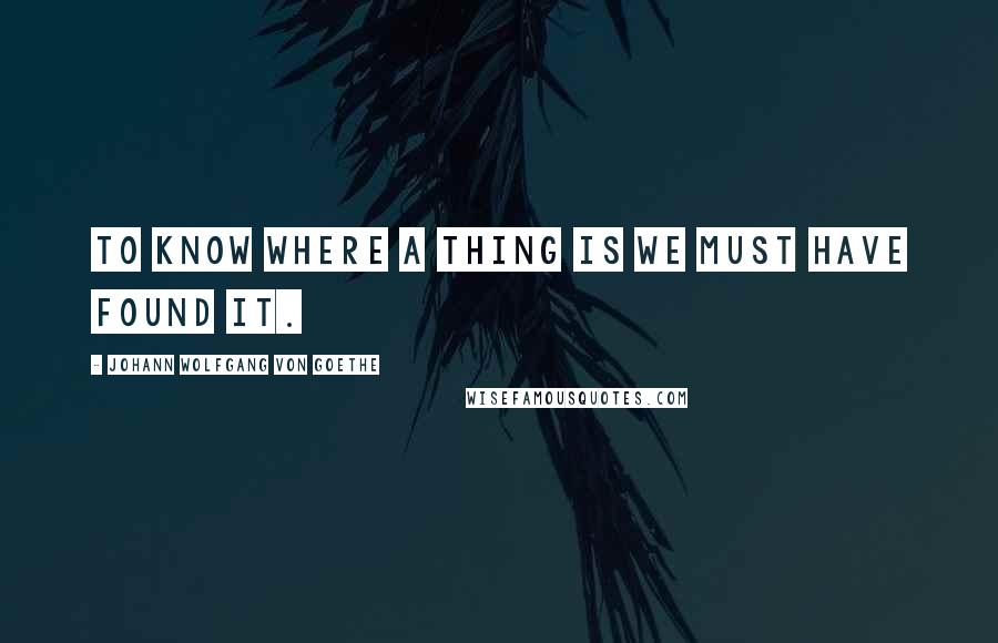 Johann Wolfgang Von Goethe Quotes: To know where a thing is we must have found it.