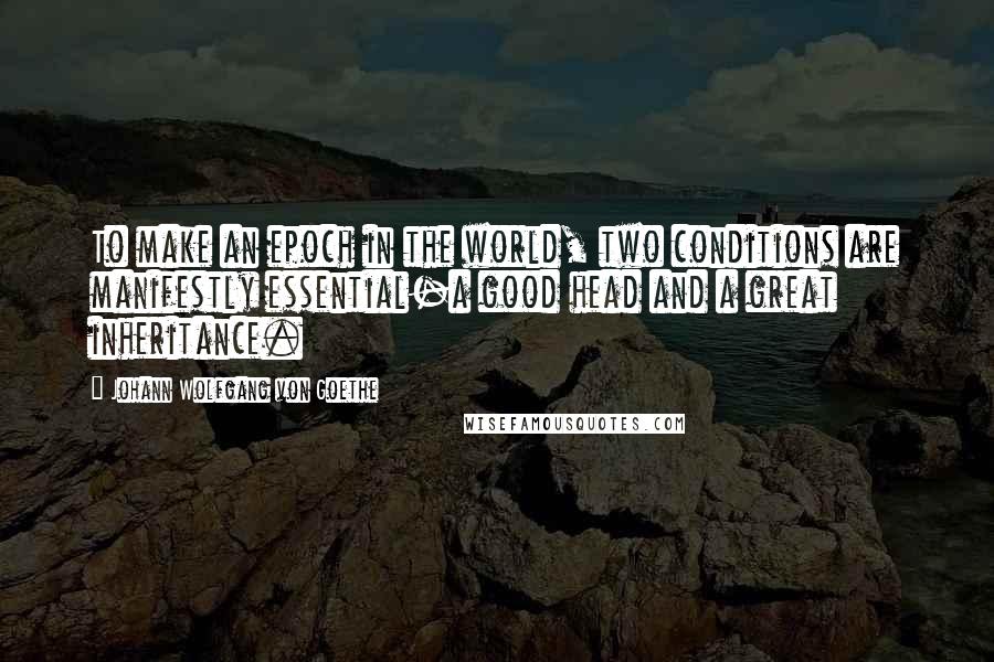 Johann Wolfgang Von Goethe Quotes: To make an epoch in the world, two conditions are manifestly essential-a good head and a great inheritance.