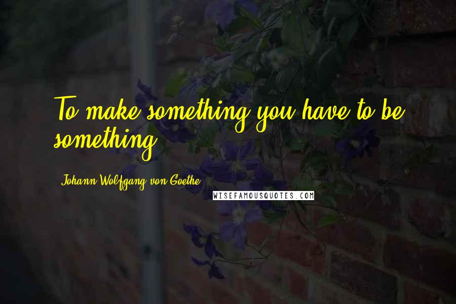 Johann Wolfgang Von Goethe Quotes: To make something you have to be something.