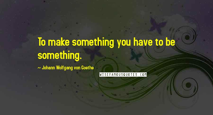 Johann Wolfgang Von Goethe Quotes: To make something you have to be something.