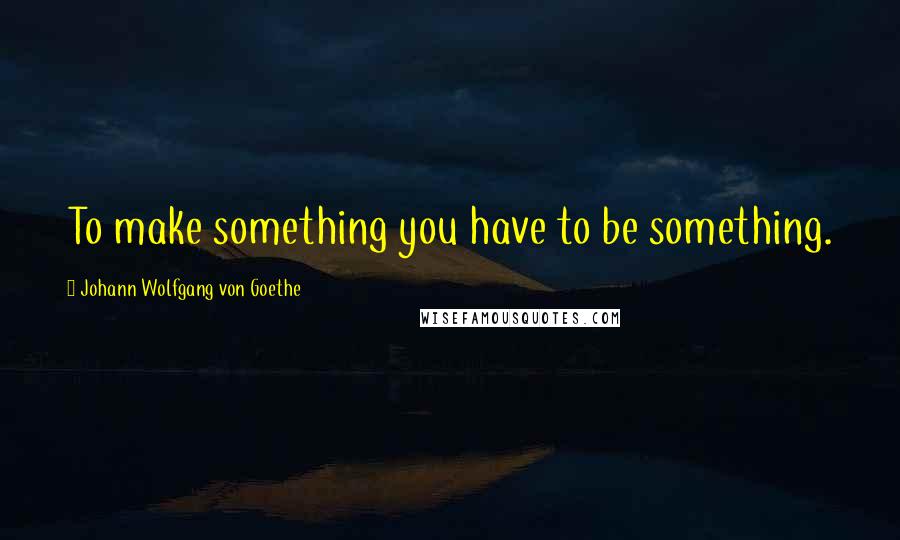 Johann Wolfgang Von Goethe Quotes: To make something you have to be something.