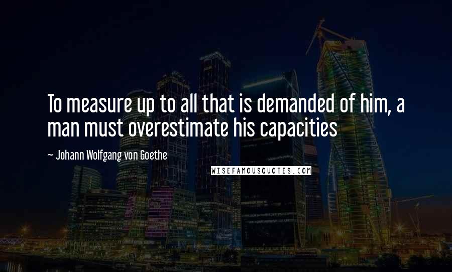 Johann Wolfgang Von Goethe Quotes: To measure up to all that is demanded of him, a man must overestimate his capacities