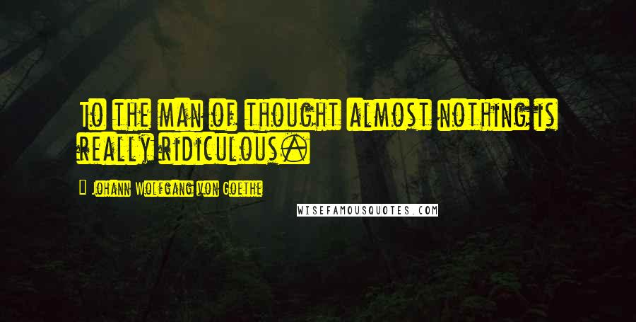Johann Wolfgang Von Goethe Quotes: To the man of thought almost nothing is really ridiculous.