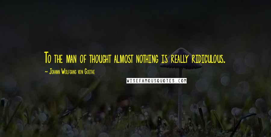 Johann Wolfgang Von Goethe Quotes: To the man of thought almost nothing is really ridiculous.