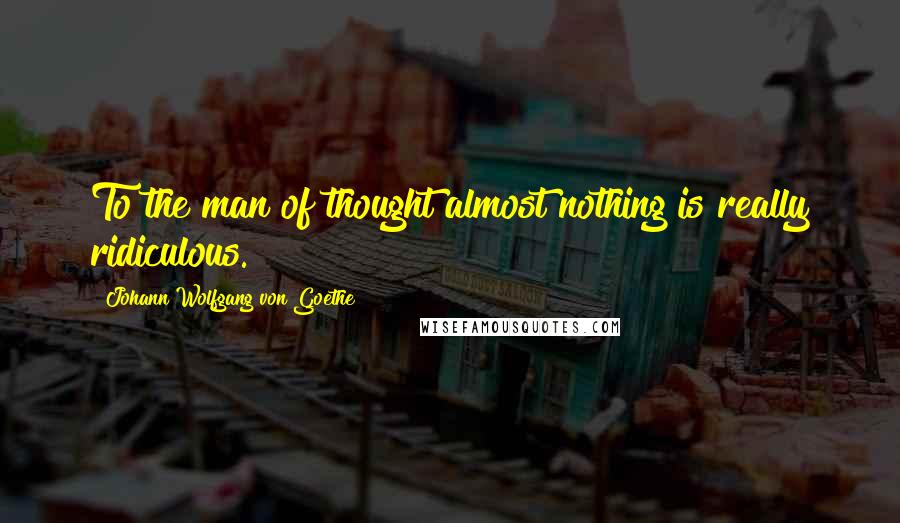 Johann Wolfgang Von Goethe Quotes: To the man of thought almost nothing is really ridiculous.