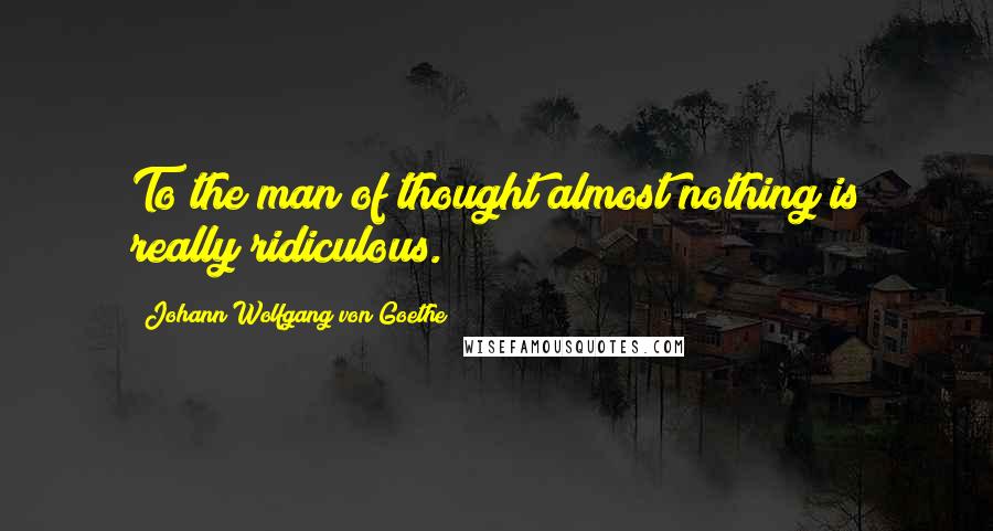 Johann Wolfgang Von Goethe Quotes: To the man of thought almost nothing is really ridiculous.