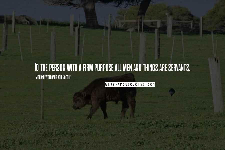 Johann Wolfgang Von Goethe Quotes: To the person with a firm purpose all men and things are servants.