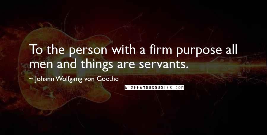 Johann Wolfgang Von Goethe Quotes: To the person with a firm purpose all men and things are servants.