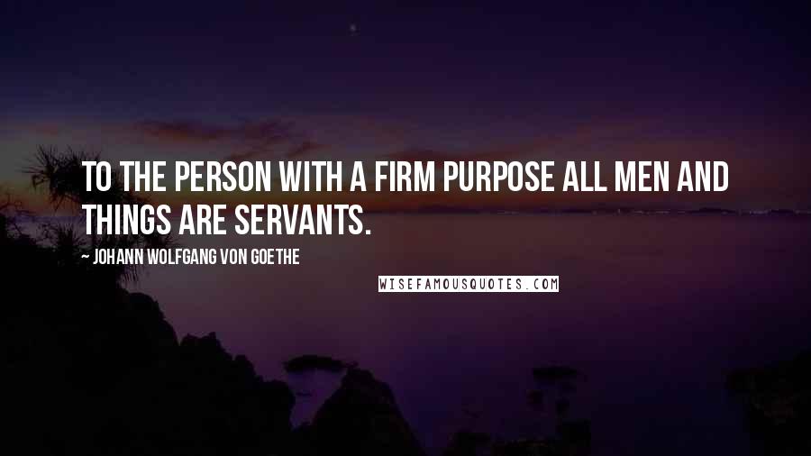 Johann Wolfgang Von Goethe Quotes: To the person with a firm purpose all men and things are servants.