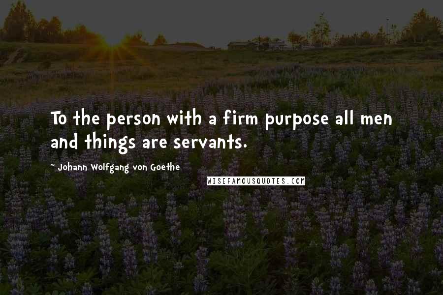 Johann Wolfgang Von Goethe Quotes: To the person with a firm purpose all men and things are servants.