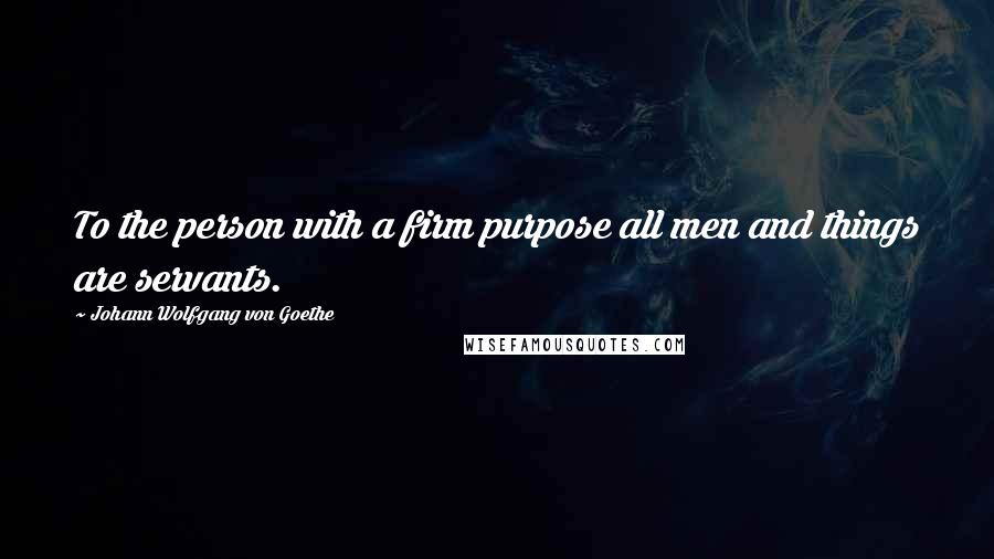 Johann Wolfgang Von Goethe Quotes: To the person with a firm purpose all men and things are servants.