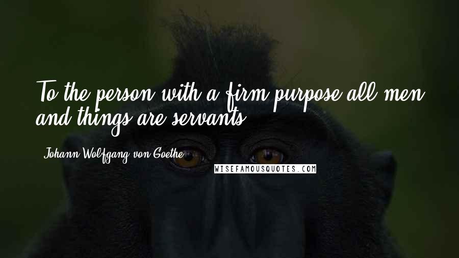 Johann Wolfgang Von Goethe Quotes: To the person with a firm purpose all men and things are servants.