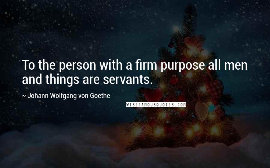 Johann Wolfgang Von Goethe Quotes: To the person with a firm purpose all men and things are servants.