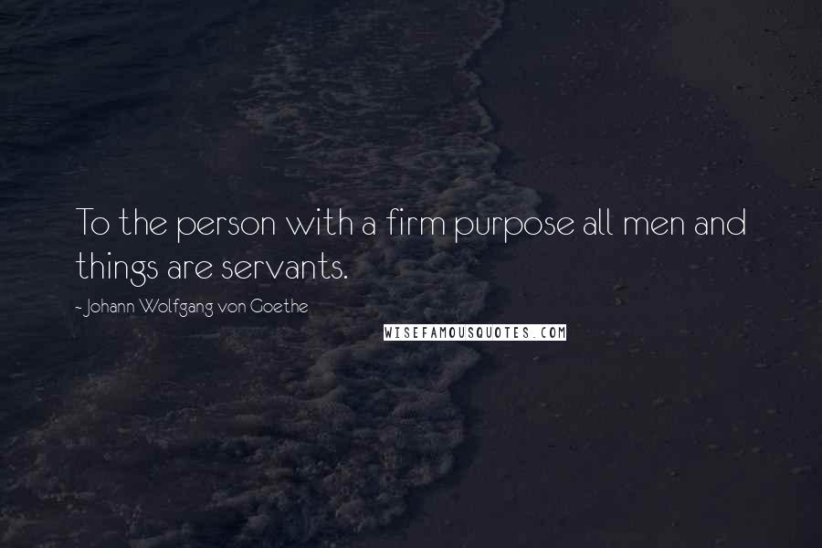 Johann Wolfgang Von Goethe Quotes: To the person with a firm purpose all men and things are servants.