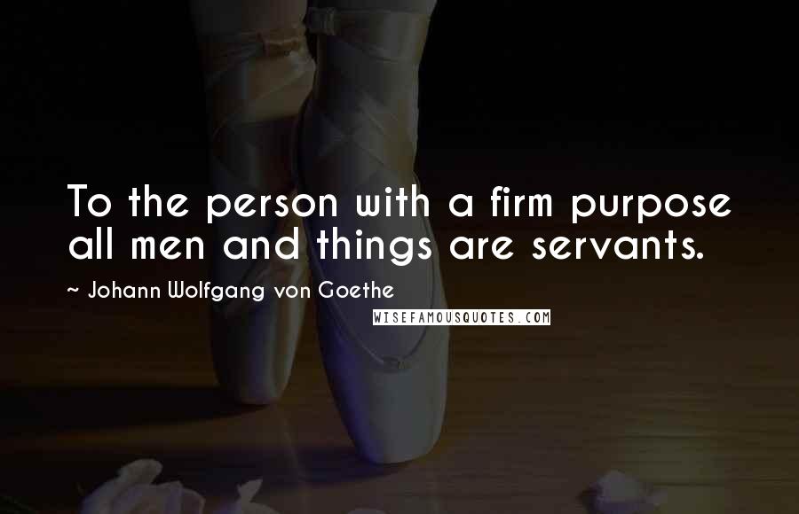 Johann Wolfgang Von Goethe Quotes: To the person with a firm purpose all men and things are servants.