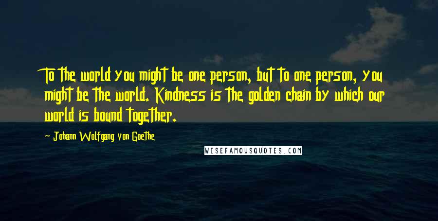 Johann Wolfgang Von Goethe Quotes: To the world you might be one person, but to one person, you might be the world. Kindness is the golden chain by which our world is bound together.
