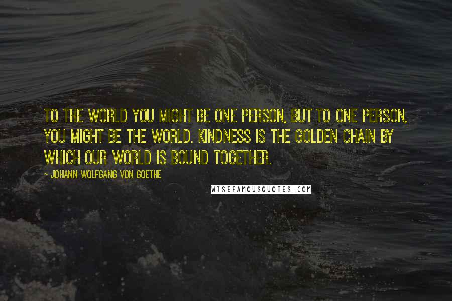 Johann Wolfgang Von Goethe Quotes: To the world you might be one person, but to one person, you might be the world. Kindness is the golden chain by which our world is bound together.