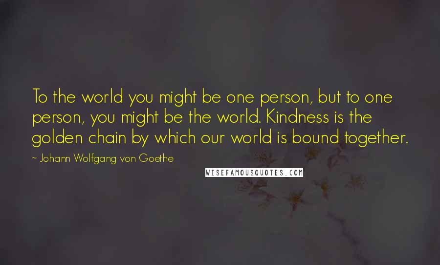 Johann Wolfgang Von Goethe Quotes: To the world you might be one person, but to one person, you might be the world. Kindness is the golden chain by which our world is bound together.