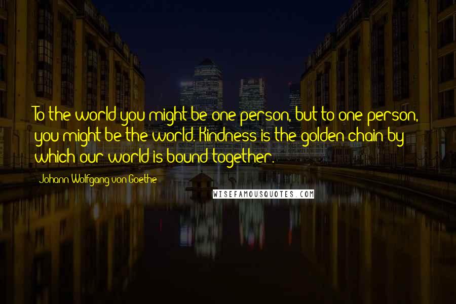 Johann Wolfgang Von Goethe Quotes: To the world you might be one person, but to one person, you might be the world. Kindness is the golden chain by which our world is bound together.